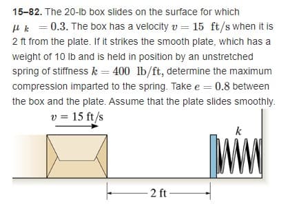 15-82. The 20-lb box slides on the surface for which
uk = 0.3. The box has a velocity v = 15 ft/s when it is
2 ft from the plate. If it strikes the smooth plate, which has a
weight of 10 Ib and is held in position by an unstretched
spring of stiffnessk = 400 lb/ft, determine the maximum
compression imparted to the spring. Take e = 0.8 between
the box and the plate. Assume that the plate slides smoothly.
v = 15 ft/s
%3D
k
2 ft
