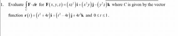 1. Evaluate fF.d
3 dr for F(x, y, z)=(xz)i + (x²y)j-(y²z)k where C' is given by the vector
function r(t) = (²+41)i + (²-4)j + 4/²k and 0 s/s1.
C