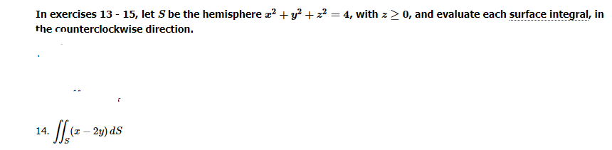 In exercises 13 - 15, let S be the hemisphere a² + y² + z² = 4, with z>0, and evaluate each surface integral, in
the counterclockwise direction.
14.
f(x - 2y) ds