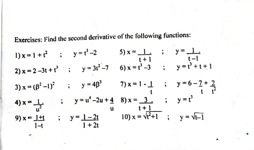 Exercises: Find the second derivative of the following functions:
1) x = 1 +?
y = r'-2
5) x =1.
y =L
t-1
t+1
2) x = 2-3t + t'
y = 3r-7
6) x = t' -3
y = r' +t+1
3) x = (B² -1)
y = 4p
7) x = 1 -1
y = 6-1+
2
t
4) x =
y = u'-2u + 4 8) x = _3.
; y=?
u
t+1
9) x = 1+t
1-t
y = 1-2t
1+ 2t
10) x = v+1 ; y = vt-1
