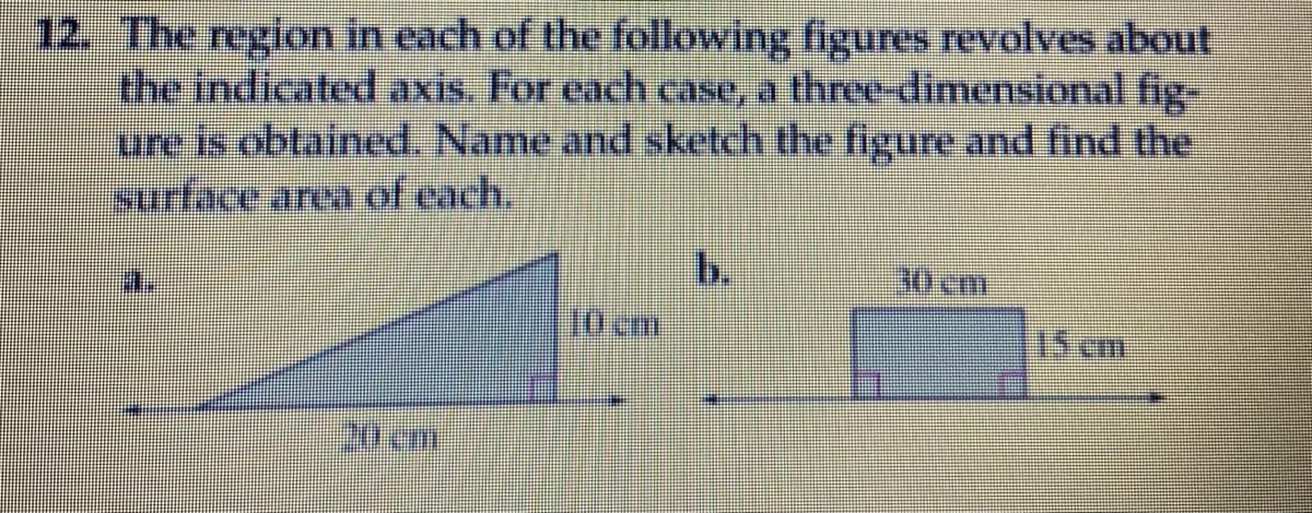 12. The region in each of the following figures revolves about
the indicated axis. For each case, a three-dimensional fig-
ure is obtained. Name and sketch the figure and find the
surface area of each.
b.
30 cm
10 cm
15 cmm
