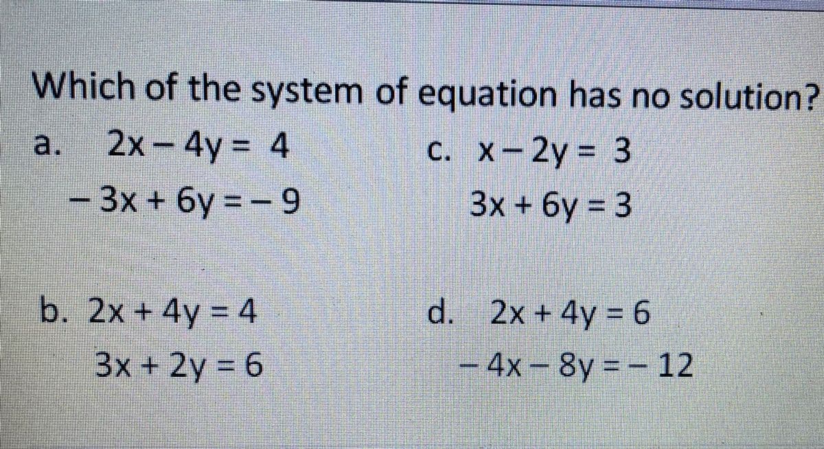 Which of the system of equation has no solution?
2x- 4y = 4
-3x + 6y = - 9
a.
c. x-2y 3
%3D
3x+6y 3
b. 2x + 4y = 4
d. 2x + 4y = 6
3x +2y 6
-
4х- 8y%3D- 12
