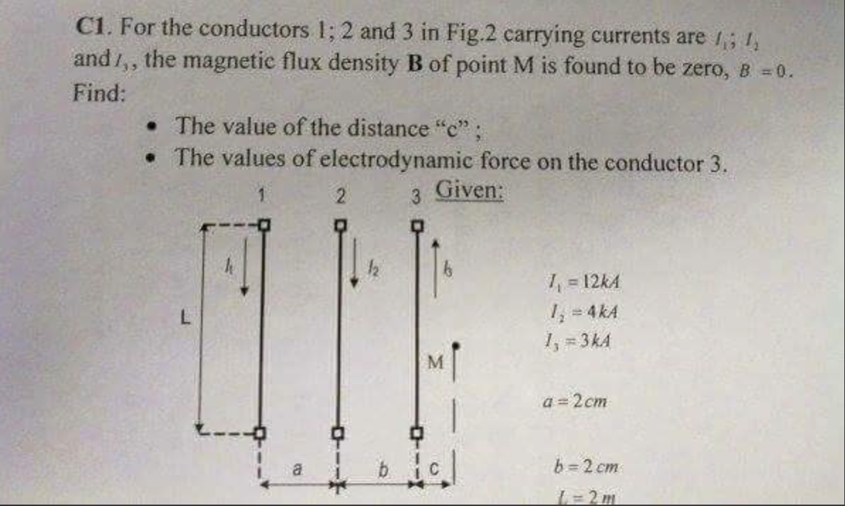 C1. For the conductors 1; 2 and 3 in Fig.2 carrying currents are 1; 1,
and 1,, the magnetic flux density B of point M is found to be zero, B =0.
Find:
• The value of the distance "c";
• The values of electrodynamic force on the conductor 3.
Given:
1 = 12kA
1,= 4kA
1, = 3kA
%D
R.
M
a = 2cm
a
b = 2 cm
L=2m
