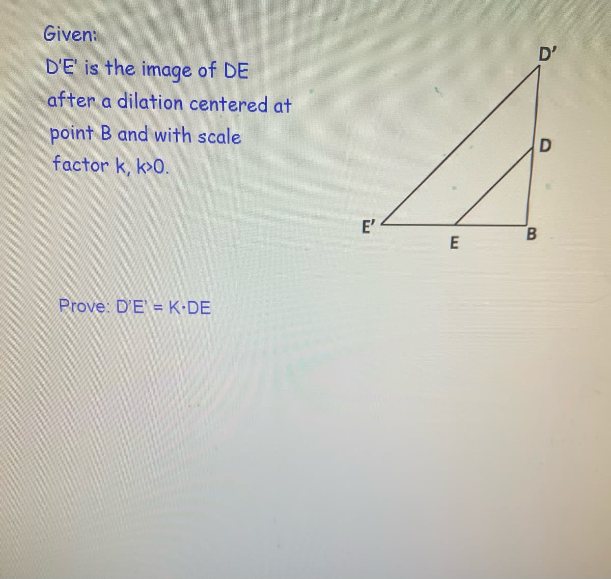 Given:
D'
D'E' is the image of DE
after a dilation centered at
point B and with scale
factor k, k>0.
E'
Prove: D'E' = K•DE
B.
E

