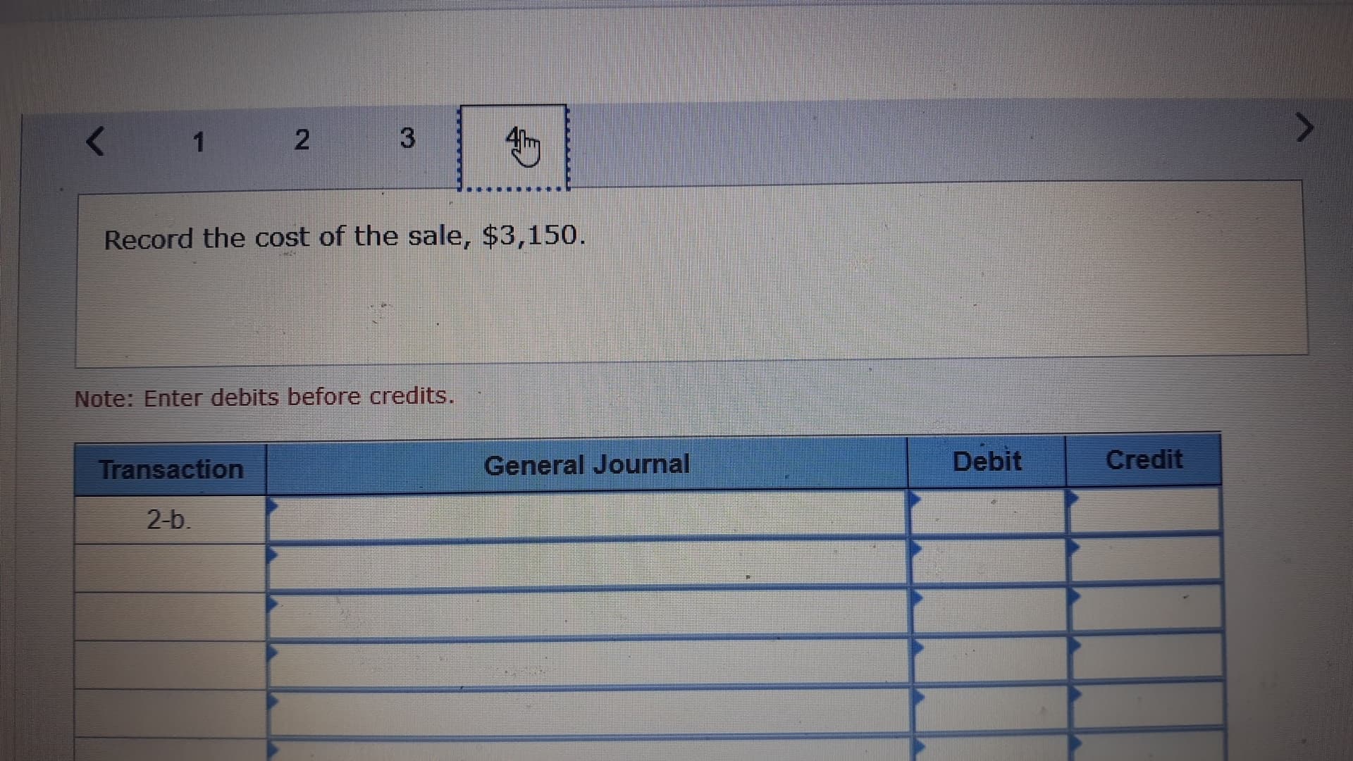 3
2
1
Record the cost of the sale, $3,150.
Note: Enter debits before credits.
Debit
Credit
General Journal
Transaction
2-b

