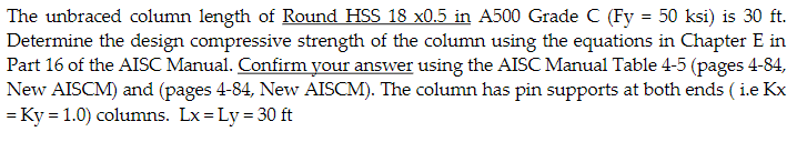 The unbraced column length of Round HSS 18 x0.5 in A500 Grade C (Fy = 50 ksi) is 30 ft.
Determine the design compressive strength of the column using the equations in Chapter E in
Part 16 of the AISC Manual. Confirm your answer using the AISC Manual Table 4-5 (pages 4-84,
New AISCM) and (pages 4-84, New AISCM). The column has pin supports at both ends (i.e Kx
= Ky = 1.0) columns. Lx=Ly = 30 ft