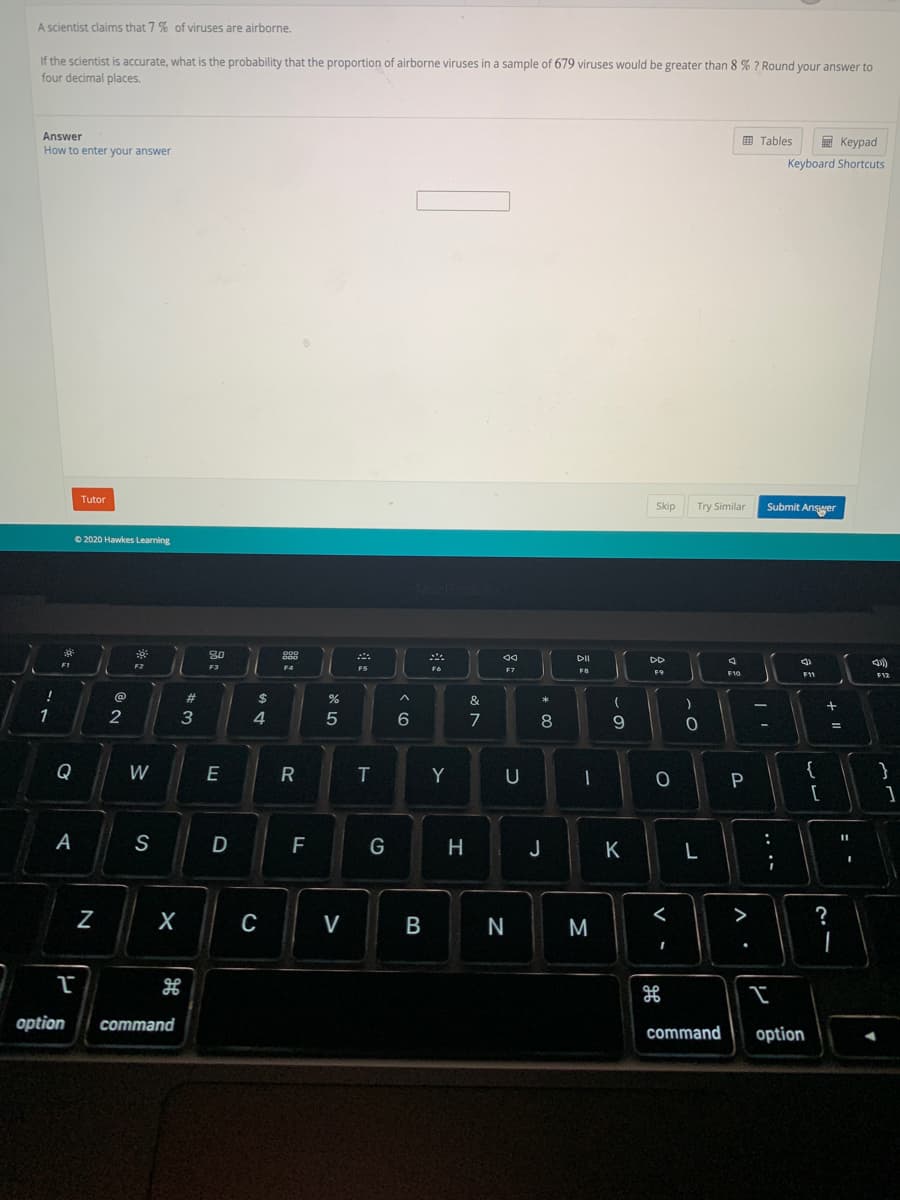 A scientist claims that 7 % of viruses are airborne.
If the scientist is accurate, what is the probability that the proportion of airborne viruses in a sample of 679 viruses would be greater than 8 % ? Round your answer to
four decimal places.
Answer
How to enter your answer
E Tables
E Keypad
Keyboard Shortcuts
Tutor
Skip
Try Similar
Submit Ansger
© 2020 Hawkes Learning
DII
DD
F2
F3
F9
F10
F11
%23
$
&
*
1
2
3
4
5
7
8
{
[
Q
W
E
R
Y
U
P
A
S
F
G
H
J
K
C
V
>
?
M
option
command
command
option
