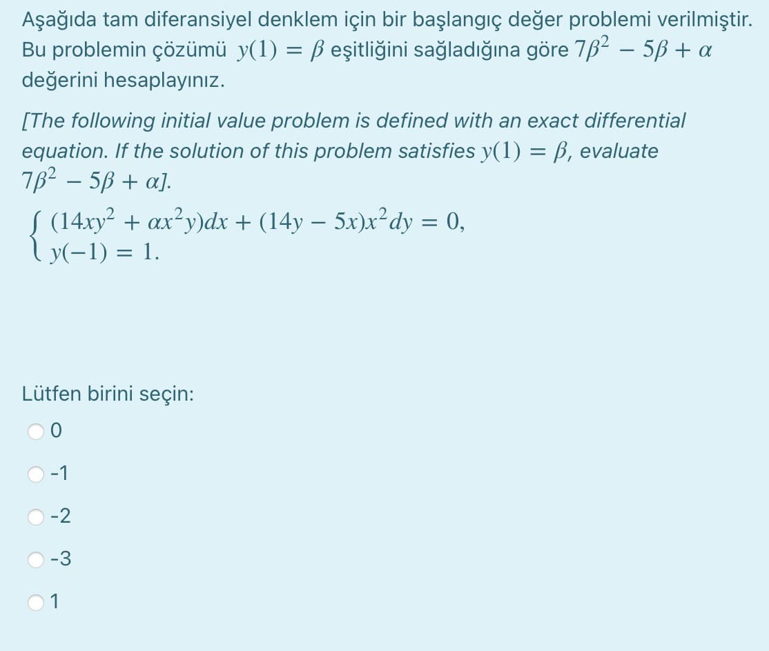 Aşağıda tam diferansiyel denklem için bir başlangıç değer problemi verilmiştir.
Bu problemin çözümü y(1) = ß eşitliğini sağladığına göre 762 – 5B + a
değerini hesaplayınız.
[The following initial value problem is defined with an exact differential
equation. If the solution of this problem satisfies y(1) = B, evaluate
762 – 5B + a].
S (14xy² + ax²y)dx + (14y – 5x)x²dy = 0,
Ly(-1) = 1.
-
Lütfen birini seçin:
-1
-2
-3
O O O
