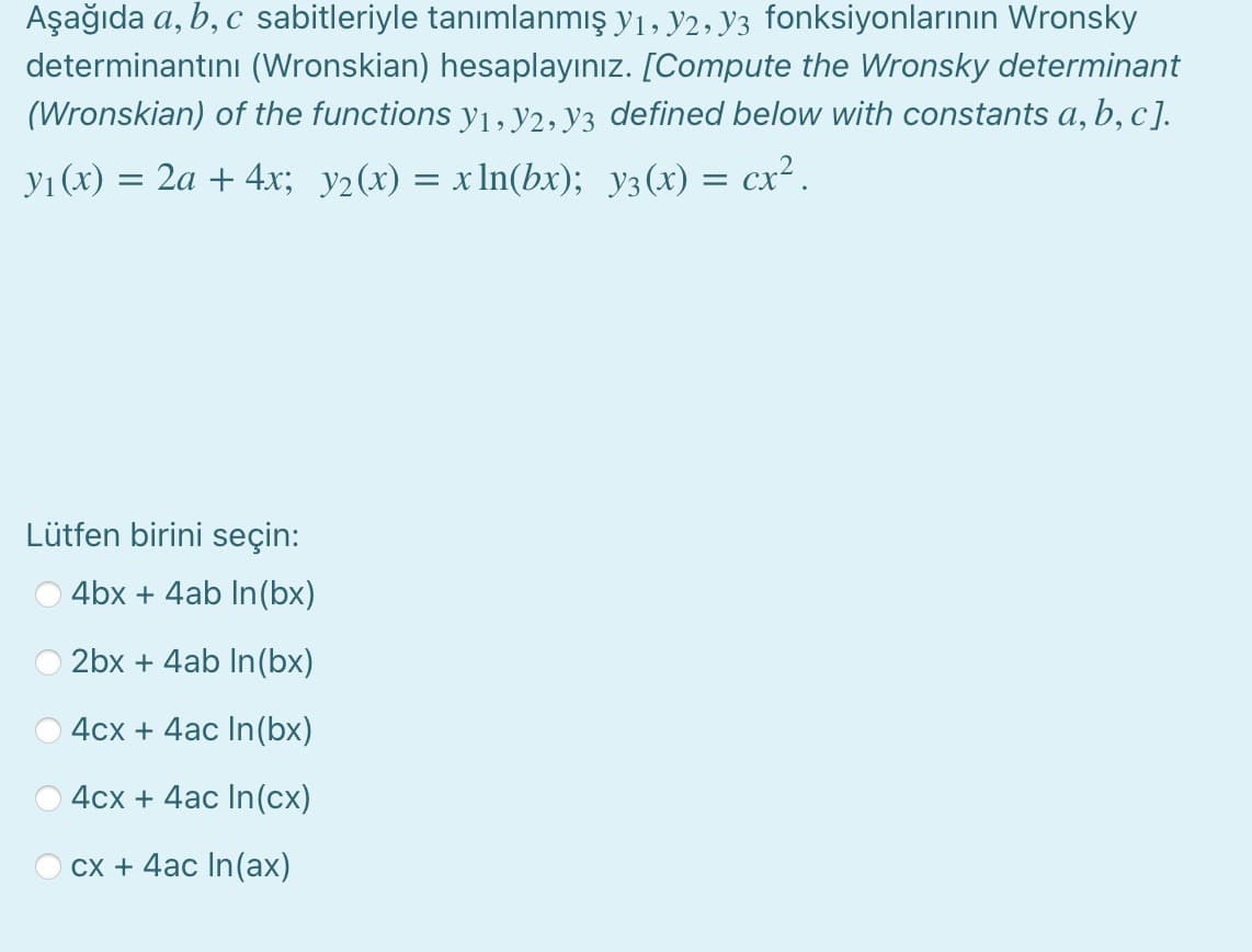 Aşağıda a, b, c sabitleriyle tanımlanmış yı, y2, y3 fonksiyonlarının Wronsky
determinantını (Wronskian) hesaplayınız. [Compute the Wronsky determinant
(Wronskian) of the functions y1, y2, Y3 defined below with constants a, b, c].
yı (x) = 2a + 4x; y2(x) = x ln(bx); y3(x) = cx².
Lütfen birini seçin:
4bx + 4ab In(bx)
2bx + 4ab In(bx)
4cx + 4ac In(bx)
4cx + 4ac In(cx)
cx + 4ac In(ax)
