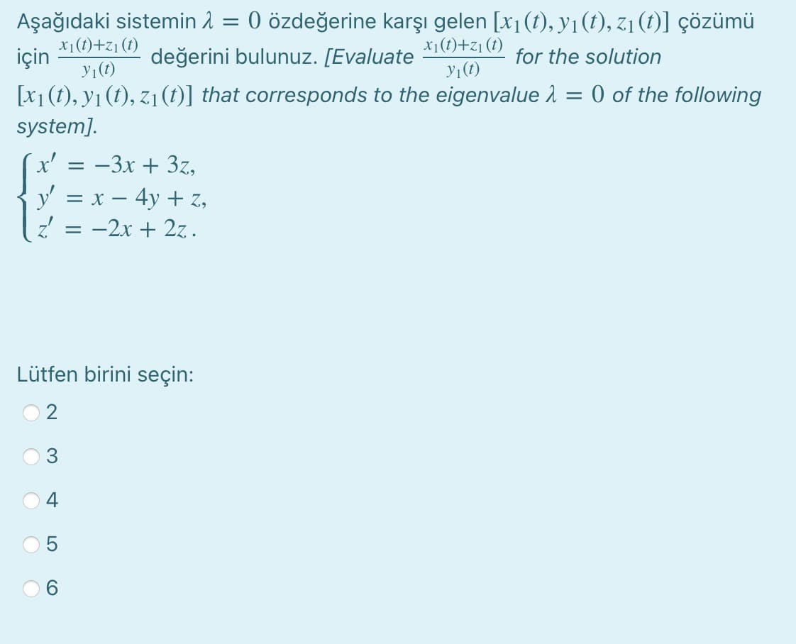 Aşağıdaki sistemin 1 = 0 özdeğerine karşı gelen [x1(t), y1(t), z1 (1)] çözümü
X1(t)+z1 (1)
için
x1(1)+z1 (t)
değerini bulunuz. [Evaluate
for the solution
y1(t)
y1(1)
[x1 (t), y1 (t), z1 (t)] that corresponds to the eigenvalue 1 = 0 of the following
system].
x' = -3x + 3z,
y' = x – 4y + z,
-2x + 2z.
Lütfen birini seçin:
2
3.
4
LO

