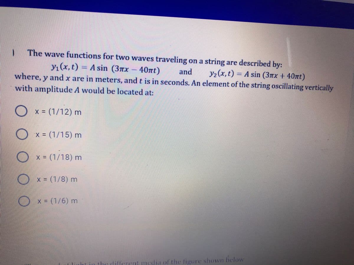 The wave functions for two waves traveling on a string are described by:
y(x, t) A sin (3nx
and
where, y and x are in meters, and t is in seconds. An element of the string oscillating vertically
y2(x,t) A sin (3Tx + 40nt)
with amplitude A would be located at:
x (1/12) m
x = (1/15) m
O
x = (1/18) m
Ox- (1/8) m
)
x = (1/6) m
ifferent media of the figure shown below
