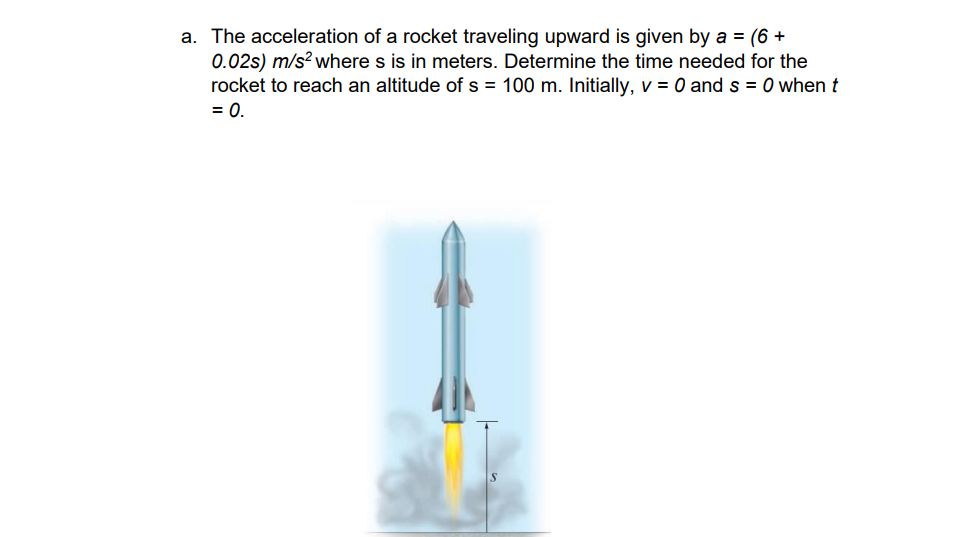 a. The acceleration of a rocket traveling upward is given by a = (6 +
0.02s) m/s² where s is in meters. Determine the time needed for the
rocket to reach an altitude of s = 100 m. Initially, v = 0 and s = 0 when t
= 0.
