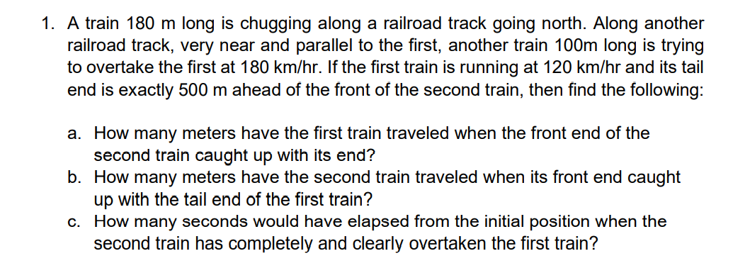 1. A train 180 m long is chugging along a railroad track going north. Along another
railroad track, very near and parallel to the first, another train 100m long is trying
to overtake the first at 180 km/hr. If the first train is running at 120 km/hr and its tail
end is exactly 500 m ahead of the front of the second train, then find the following:
a. How many meters have the first train traveled when the front end of the
second train caught up with its end?
b. How many meters have the second train traveled when its front end caught
up with the tail end of the first train?
c. How many seconds would have elapsed from the initial position when the
second train has completely and clearly overtaken the first train?
