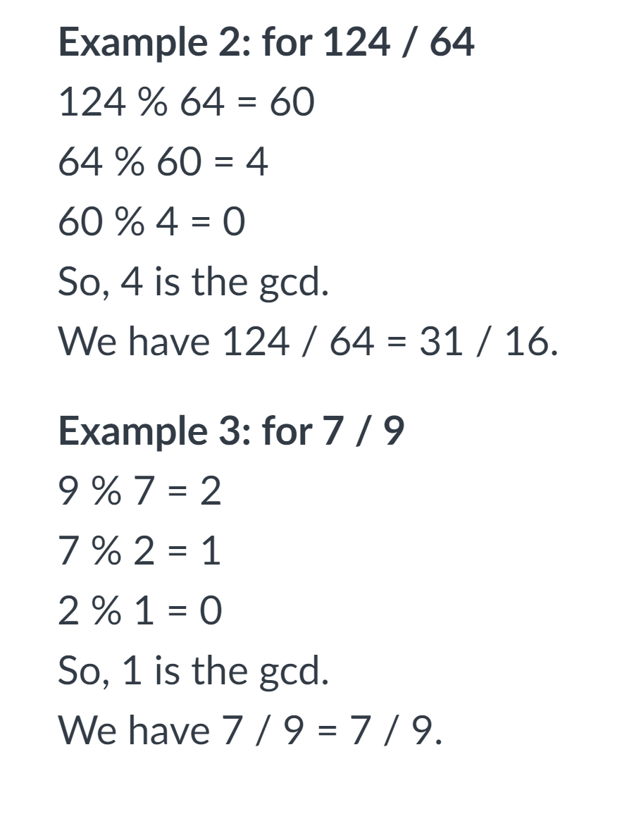 Example 2: for 124 / 64
124 % 64 = 60
64 % 60 = 4
60 % 4 = 0
So, 4 is the gcd.
We have 124/ 64 = 31 / 16.
Example 3: for 7/9
9 % 7 = 2
7 % 2 = 1
2% 1 = 0
%3D
So, 1 is the gcd.
We have 7 /9 = 7/9.
