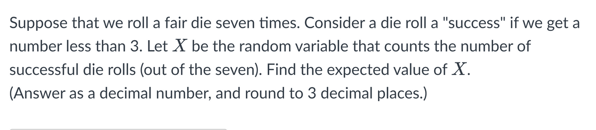 Suppose that we roll a fair die seven times. Consider a die roll a "success" if we get a
number less than 3. Let X be the random variable that counts the number of
successful die rolls (out of the seven). Find the expected value of X.
(Answer as a decimal number, and round to 3 decimal places.)
