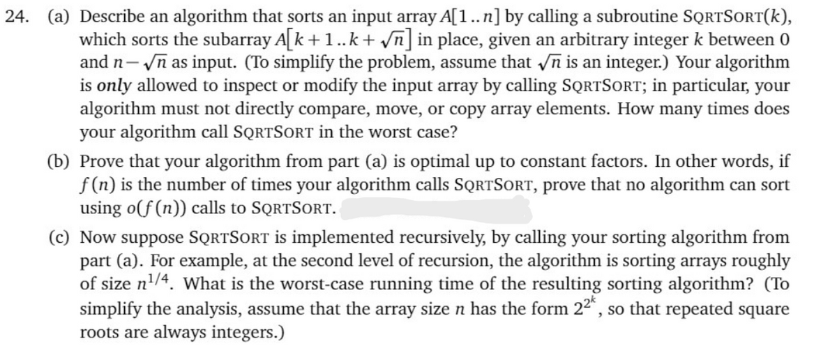 24. (a) Describe an algorithm that sorts an input array A[1..n] by calling a subroutine SQRTSORT(k),
which sorts the subarray A[k +1..k + vn] in place, given an arbitrary integer k between 0
and n- n as input. (To simplify the problem, assume that n is an integer.) Your algorithm
is only allowed to inspect or modify the input array by calling SQRTSORT; in particular, your
algorithm must not directly compare, move, or copy array elements. How many times does
your algorithm call SQRTSORT in the worst case?
(b) Prove that your algorithm from part (a) is optimal up to constant factors. In other words, if
f (n) is the number of times your algorithm calls SQRTSORT, prove that no algorithm can sort
using o(f (n)) calls to SQRTSORT.
(c) Now suppose SQRTSORT is implemented recursively, by calling your sorting algorithm from
part (a). For example, at the second level of recursion, the algorithm is sorting arrays roughly
of size n'/4. What is the worst-case running time of the resulting sorting algorithm? (To
simplify the analysis, assume that the array size n has the form 22", so that repeated square
roots are always integers.)
