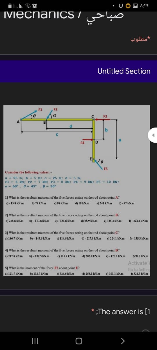 U OP A:
MEChaniCS /
صباحي
*مطلوب
Untitled Section
F1
F2
a
F3
b
a
F4
F5
Consider the following values: -
a = 25 m; b = 5 m; c = 25 m; d = 5 m;
F1 - 6 kN; F2 - 7 kN; F3 - 8 kN; F4 - 9 kN; F5 - 10 kN;
a = 60°, 0 = 45°, B= 30°
1] What is the resultant moment of the five forces acting on the rod about point A?
a) - 15.8 kN.m
b) 74 kN.m
c) 88 kN.m
d) 59 kN.m
e) 241 kN.m
f) - 47 kN.m
2] What is the resultant moment of the five forces acting on the rod about point B?
a) 218.8 kN.m
b) – 117.8 kN.m
c) - 131.6 kN.m
d) 98.9 kN.m
e) 125.4 kN.m
) - 224.2 kN.m
3] What is the resultant moment of the five forces acting on the rod about point C?
a) 186.7 kN.m
b) – 143.6 kN.m
c) 114.6 kN.m
d) - 217.9 kN.m
e) 224.1 kN.m
f) - 135.3 kN.m
4] What is the resultant moment of the five forces acting on the rod about point D?
a) 217.8 kN.m
b) – 139.5 kN.m
c) 111.9 kN.m
d) 206.9 kN.m
e) - 127.1 kN.m
) 99.1 kN.m
Activate
5] What is the moment of the force F2 about point E?
Go to Setting
f) 321.3 kN.m
a) 121.7 kN.m
b) 138.7 kN.m
c) 324.6 kN.m
d) 258.1 kN.m
e) 101.1 kN.m
;The answer is [1
