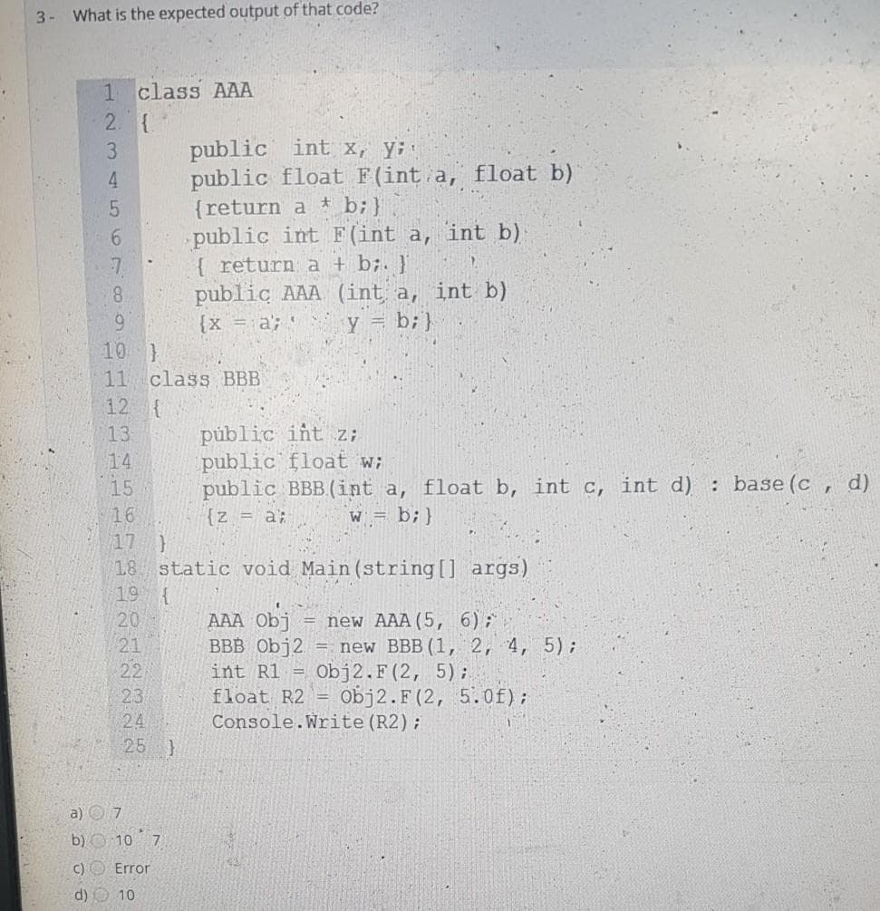 3- What is the expected output of that code?
1 class AAA
2. {
public int X, Y;
public float F(int a, float b)
{return a * b;}
public int F (int a, int b)
{ return a + b;. }'
public AAA (int a, int b)
Y = b;}
3.
4
8.
6.
10 }
11 class BBB
12 {
{x = a;
públic iñt z;
public float w;
public BBB(int a, float b, int c, int d) : base (c , d)
{z = a;
13
14
15
16
W =
b; }
17
18 static void Main (string[] args)
19
AAA Obi
ВBB Obj2
new AAA(5, 6);
= new BBB (1, 2, 4, 5)B
Obj2.F(2, 5) ;
Obj2.F(2, 5.0f);
20
21
22
23
24
25 }
int R1 =
float R2
Console.Write(R2);
a) O 7
b) O 10 7
C) O Error
d) O 10
