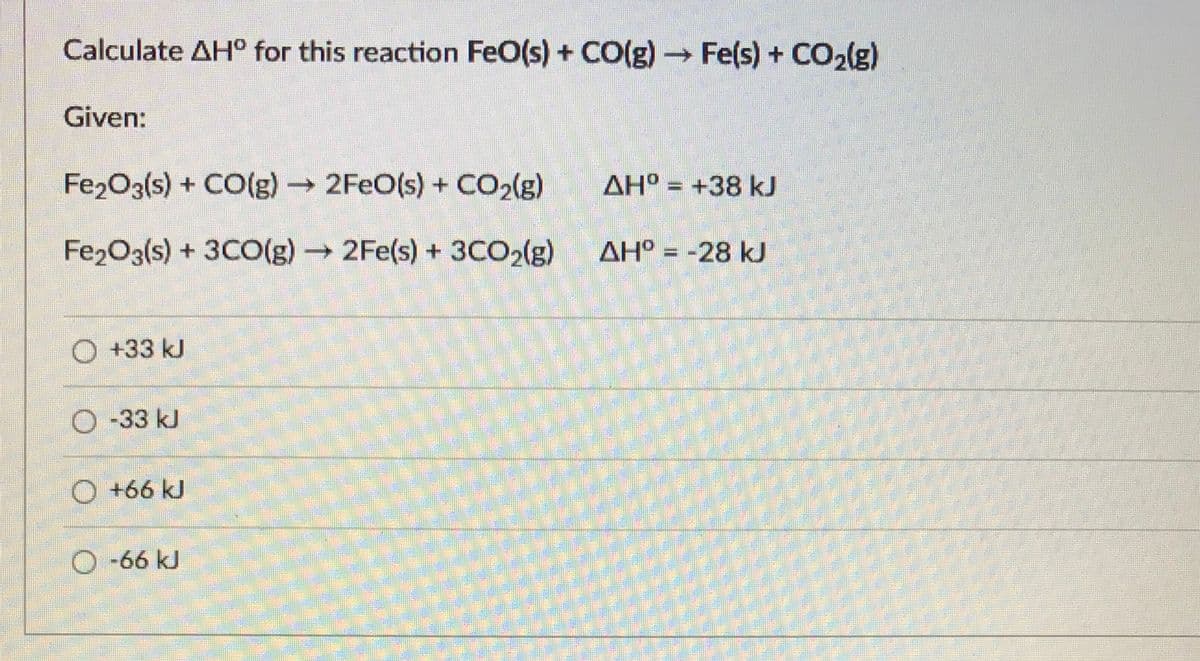 Calculate AH° for this reaction FeO(s) + CO(g)Fe(s) + CO2lg)
Given:
Fe2O3(s) + CO(g)2FEO(s) + CO2(g)
AH° = +38 kJ
Fe2O3(s) + 3CO(g)2Fe(s) + 3CO2(g)
AH° = -28 kJ
%3D
O +33 kJ
O -33 kJ
O +66 kJ
-66kJ

