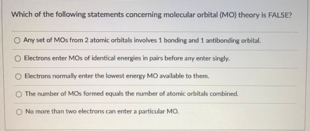 Which of the following statements concerning molecular orbital (MO) theory is FALSE?
O Any set of MOs from 2 atomic orbitals involves 1 bonding and 1 antibonding orbital.
Electrons enter MOs of identical energies in pairs before any enter singly.
Electrons normally enter the lowest energy MO available to them.
O The number of MOs formed equals the number of atomic orbitals combined.
O No more than two electrons can enter a particular MO.
