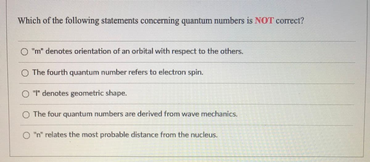 Which of the following statements concerning quantum numbers is NOT correct?
O "m" denotes orientation of an orbital with respect to the others.
The fourth quantum number refers to electron spin.
O "I" denotes geometric shape.
O The four quantum numbers are derived from wave mechanics.
O "n" relates the most probable distance from the nucleus.
