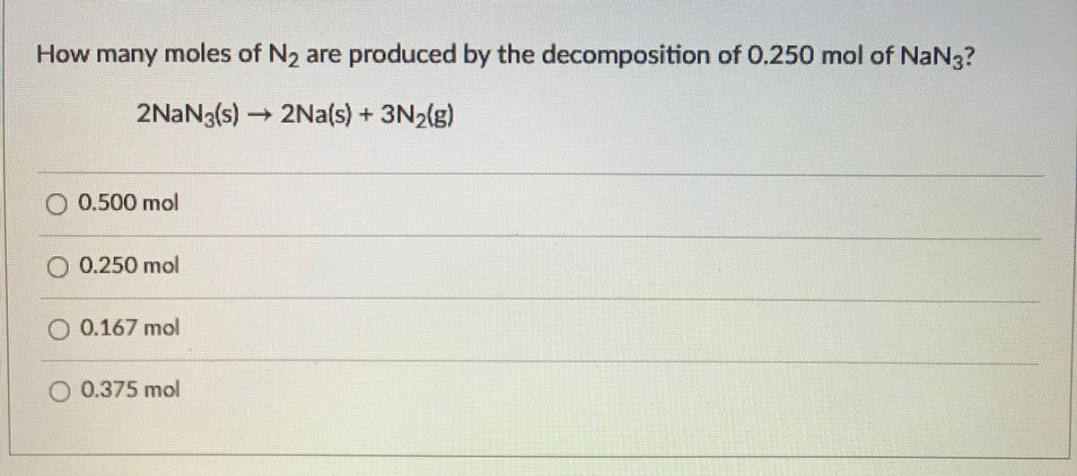 How many moles of N2 are produced by the decomposition of 0.250 mol of NaN3?
2NAN3(s) -
2Na(s) + 3N2(g)
0.500 mol
0.250 mol
0.167 mol
0.375 mol
