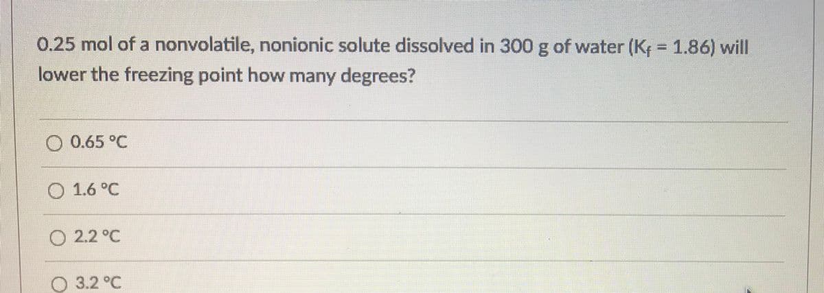 0.25 mol of a nonvolatile, nonionic solute dissolved in 300 g of water (K = 1.86) will
lower the freezing point how many degrees?
O 0.65 °C
O 1.6 °C
O 2.2 °C
O 3.2 °C
