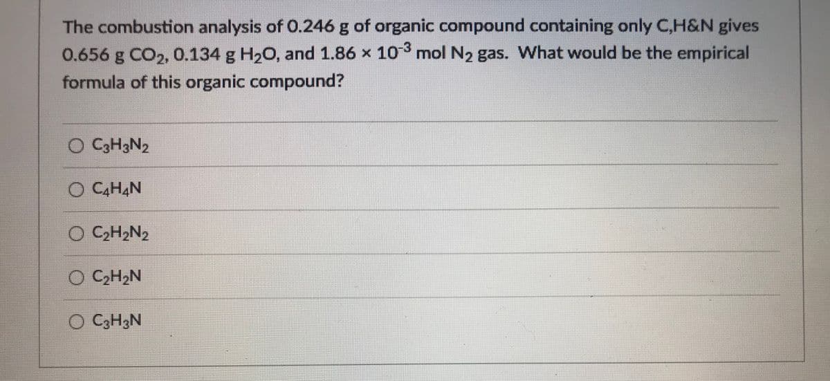 The combustion analysis of 0.246 g of organic compound containing only C,H&N gives
0.656 g CO,, 0.134 g H20, and 1.86 x 10 mol N2 gas. What would be the empirical
formula of this organic compound?
C3H3N2
O C,H,N
O CCH2N2
O CH,N
O CH3N
