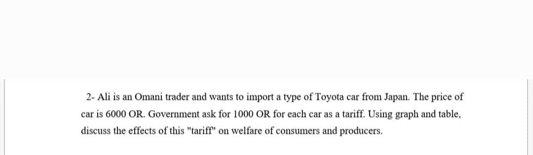 2- Ali is an Omani trader and wants to import a type of Toyota car from Japan. The price of
car is 6000 OR. Government ask for 1000 OR for each car as a tariff. Using graph and table,
discuss the effects of this "tariff" on welfare of consumers and producers.
