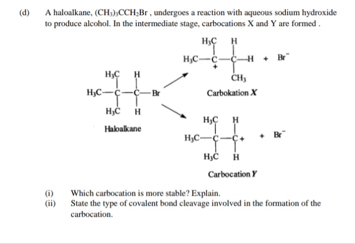 (d)
A haloalkane, (CH3);CCH2B , undergoes a reaction with aqueous sodium hydroxide
to produce alcohol. In the intermediate stage, carbocations X and Y are formed .
H3Ç
H3C-Ċ-C-
+ Br
H3Ç
H
CH3
H;C-Ç
-ҫ— Вr
Carbokation X
H
H3Ç
H
Haloalkane
H3C-¢-
+ Br
H3Ć
H
Carbocation Y
(i)
(ii)
Which carbocation is more stable? Explain.
State the type of covalent bond cleavage involved in the formation of the
carbocation.
