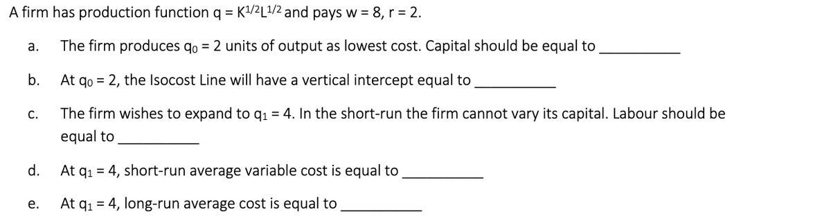 A firm has production function q = K¹/2L¹/2 and pays w = 8, r = 2.
a.
The firm produces qo = 2 units of output as lowest cost. Capital should be equal to
b.
At qo= 2, the Isocost Line will have a vertical intercept equal to
C.
The firm wishes to expand to q₁ = 4. In the short-run the firm cannot vary its capital. Labour should be
equal to
d.
At q₁ = 4, short-run average variable cost is equal to
e.
At q₁ = 4, long-run average cost is equal to