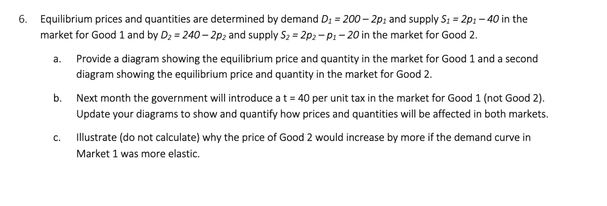 6. Equilibrium prices and quantities are determined by demand D₁ = 200-2p1 and supply S₁ = 2p1-40 in the
market for Good 1 and by D₂ = 240-2p2 and supply S₂ = 2p2-P1-20 in the market for Good 2.
a.
Provide a diagram showing the equilibrium price and quantity in the market for Good 1 and a second
diagram showing the equilibrium price and quantity in the market for Good 2.
b.
Next month the government will introduce a t = 40 per unit tax in the market for Good 1 (not Good 2).
Update your diagrams to show and quantify how prices and quantities will be affected in both markets.
C.
Illustrate (do not calculate) why the price of Good 2 would increase by more if the demand curve in
Market 1 was more elastic.