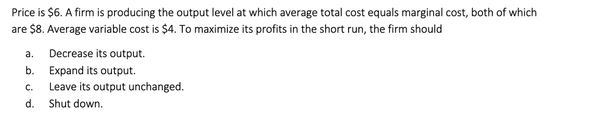 Price is $6. A firm is producing the output level at which average total cost equals marginal cost, both of which
are $8. Average variable cost is $4. To maximize its profits in the short run, the firm should
a.
Decrease its output.
b.
Expand its output.
C.
Leave its output unchanged.
d.
Shut down.