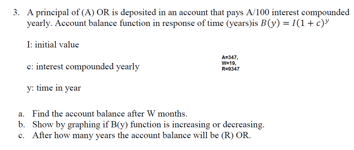 3. A principal of (A) OR is deposited in an account that pays A/100 interest compounded
yearly. Account balance function in response of time (years)is B(y) = I(1+ c)'
I: initial value
c: interest compounded yearly
A=347,
W=19,
R=9347
y: time in year
a. Find the account balance after W months.
b. Show by graphing if B(y) function is increasing or decreasing.
c. After how many years the account balance will be (R) OR.
