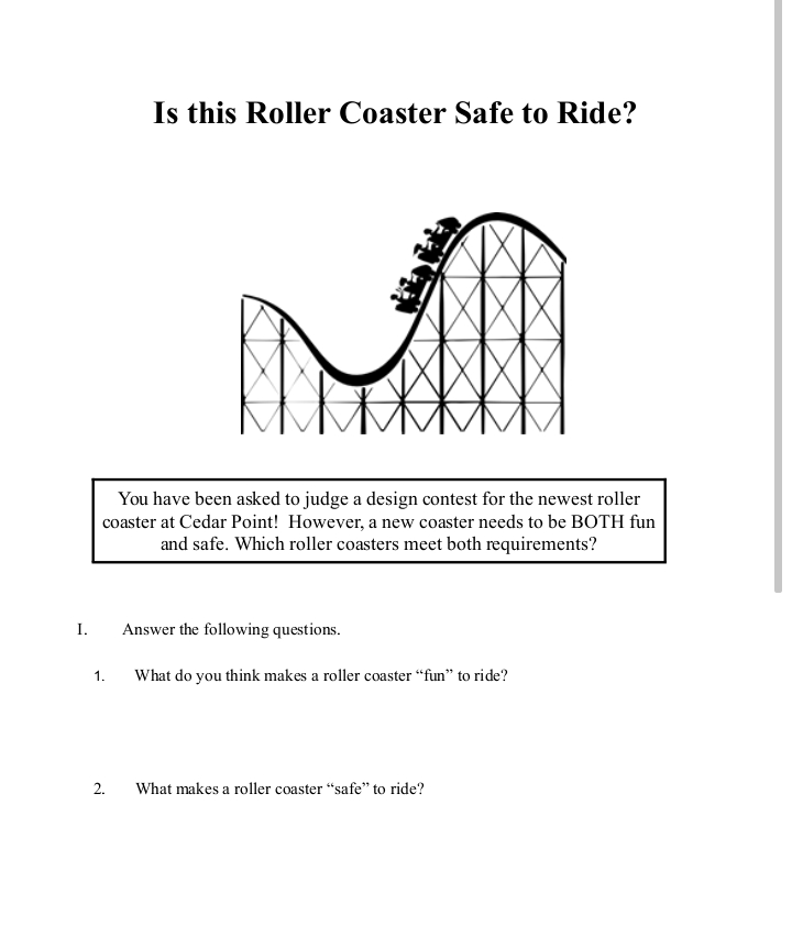 Is this Roller Coaster Safe to Ride?
You have been asked to judge a design contest for the newest roller
coaster at Cedar Point! However, a new coaster needs to be BOTH fun
and safe. Which roller coasters meet both requirements?
I.
Answer the following questions.
1.
What do you think makes a roller coaster “fun" to ride?
2.
What makes a roller coaster "safe" to ride?
