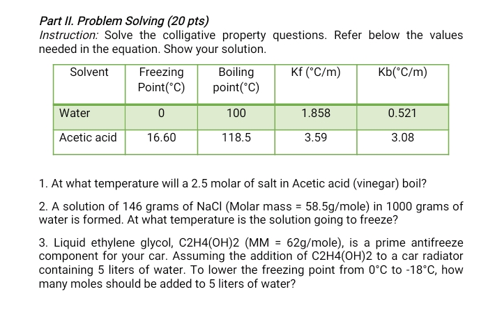 Part II. Problem Solving (20 pts)
Instruction: Solve the colligative property questions. Refer below the values
needed in the equation. Show your solution.
Solvent
Freezing
Boiling
Kf (°C/m)
Kb(*C/m)
Point(°C)
point(°C)
Water
100
1.858
0.521
Acetic acid
16.60
118.5
3.59
3.08
1. At what temperature will a 2.5 molar of salt in Acetic acid (vinegar) boil?
2. A solution of 146 grams of NaCI (Molar mass = 58.5g/mole) in 1000 grams of
water is formed. At what temperature is the solution going to freeze?
3. Liquid ethylene glycol, C2H4(OH)2 (MM = 62g/mole), is a prime antifreeze
component for your car. Assuming the addition of C2H4(OH)2 to a car radiator
containing 5 liters of water. To lower the freezing point from 0°C to -18°C, how
many moles should be added to 5 liters of water?
