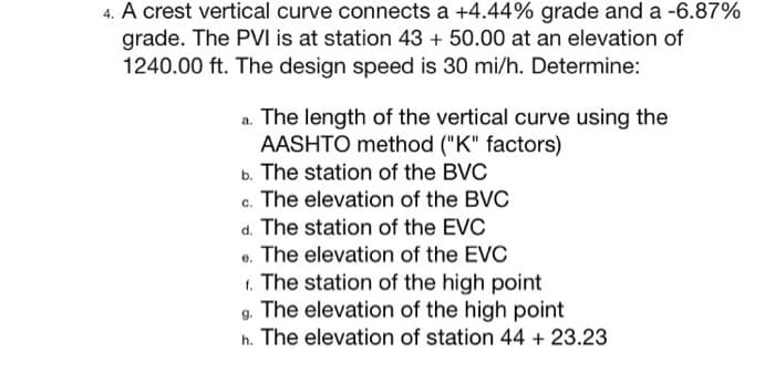4. A crest vertical curve connects a +4.44% grade and a -6.87%
grade. The PVI is at station 43 + 50.00 at an elevation of
1240.00 ft. The design speed is 30 mi/h. Determine:
a. The length of the vertical curve using the
AASHTO method ("K" factors)
b. The station of the BVC
c. The elevation of the BVC
The station of the EVC
d.
e. The elevation of the EVC
t. The station of the high point
g. The elevation of the high point
h. The elevation of station 44 + 23.23

