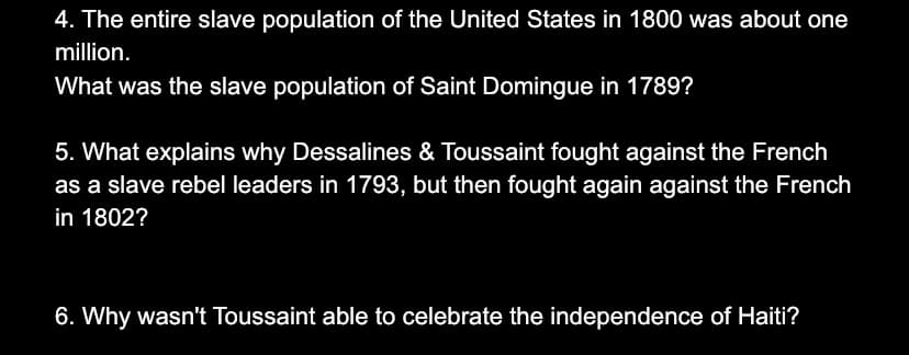 4. The entire slave population of the United States in 1800 was about one
million.
What was the slave population of Saint Domingue in 1789?
5. What explains why Dessalines & Toussaint fought against the French
as a slave rebel leaders in 1793, but then fought again against the French
in 1802?
6. Why wasn't Toussaint able to celebrate the independence of Haiti?
