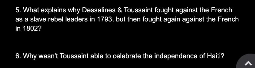 5. What explains why Dessalines & Toussaint fought against the French
as a slave rebel leaders in 1793, but then fought again against the French
in 1802?
6. Why wasn't Toussaint able to celebrate the independence of Haiti?
