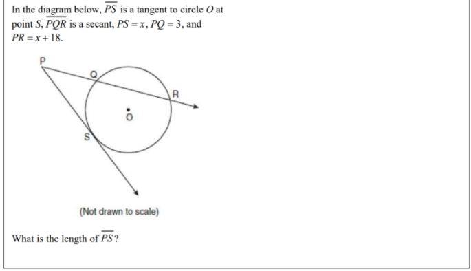 In the diagram below, PS is a tangent to circle O at
point S, PQR is a secant, PS = x, PQ = 3, and
PR = x+ 18.
P
R
(Not drawn to scale)
What is the length of PS?
