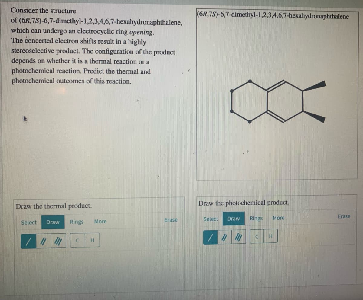 Consider the structure
(6R,7S)-6,7-dimethyl-1,2,3,4,6,7-hexahydronaphthalene
of (6R,7S)-6,7-dimethyl-1,2,3,4,6,7-hexahydronaphthalene,
which can undergo an electrocyclic ring opening.
The concerted electron shifts result in a highly
stereoselective product. The configuration of the product
depends on whether it is a thermal reaction or a
photochemical reaction. Predict the thermal and
photochemical outcomes of this reaction.
Draw the thermal product.
Draw the photochemical product.
Erase
Select
Draw
Rings
More
Erase
Select
Draw
Rings
More
