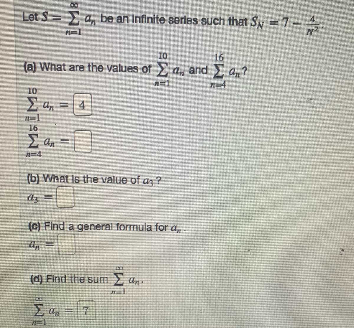 Let S =
> a, be an infinite series such that Sy = 7-
N2
n=1
10
(a) What are the values of a, and , a,?
16
n=1
10
2 an = 4
16
2 an =
n=4
(b) What is the value of az ?
(c) Find a general formula for a,.
an
%3D
(d) Find the sum 2 an.
E a, = 7
