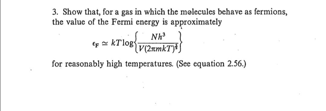 3. Show that, for a gas in which the molecules behave as fermions,
the value of the Fermi energy is approximately
Nh3
€F = kT log{
for reasonably high temperatures. (See equation 2.56.)
