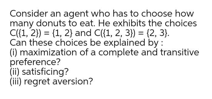 Consider an agent who has to choose how
many donuts to eat. He exhibits the choices
C({1, 2}) = {1, 2} and C({1, 2, 3}) = {2, 3}.
Can these choices be explained by :
(i) maximization of a complete and transitive
preference?
(ii) satisficing?
(iii) regret aversion?
%3D
