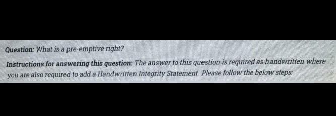 Question: What is a pre-emptive right?
Instructions for answering this question: The answer to this question is required as handwritten where
you are also required to add a Handwritten Integrity Statement Please follow the below steps:
