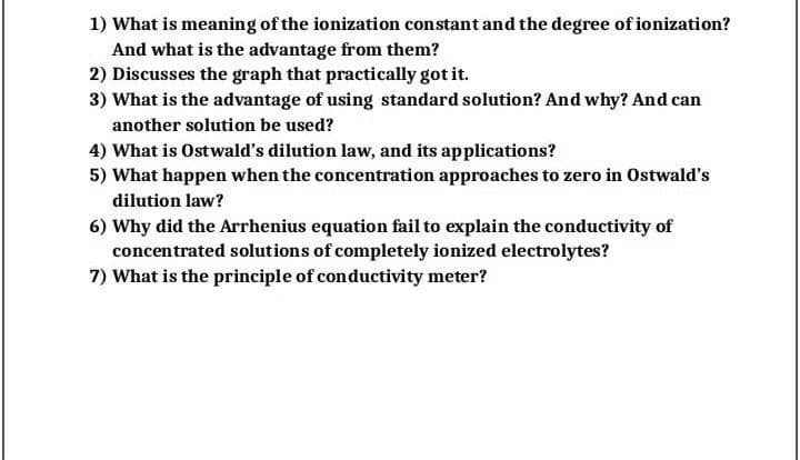 1) What is meaning of the ionization constant and the degree of ionization?
And what is the advantage from them?
2) Discusses the graph that practically got it.
3) What is the advantage of using standard solution? And why? And can
another solution be used?
4) What is Ostwald's dilution law, and its applications?
5) What happen when the concentration approaches to zero in Ostwald's
dilution law?
6) Why did the Arrhenius equation fail to explain the conductivity of
concentrated solutions of completely ionized electrolytes?
7) What is the principle of conductivity meter?
