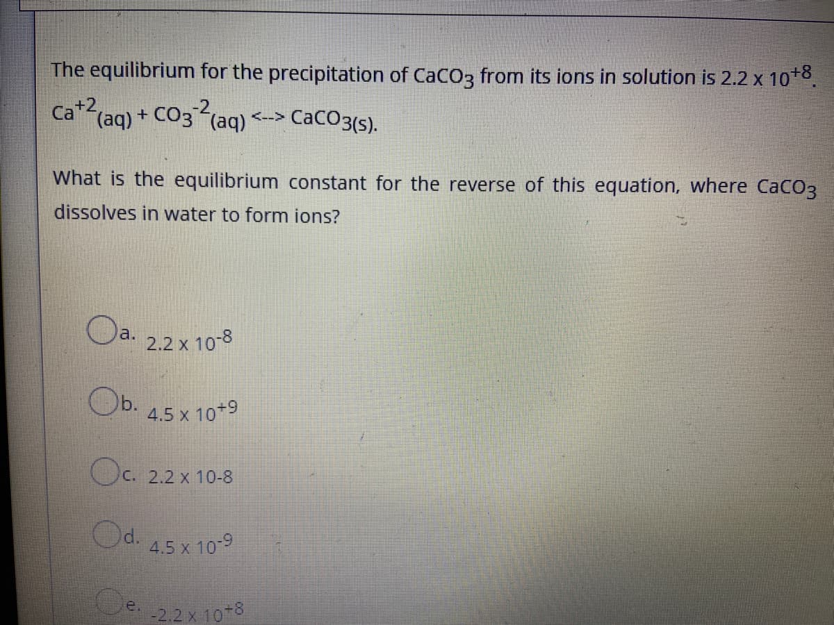 The equilibrium for the precipitation of CaCO3 from its ions in solution is 2.2 x 10*8
Ca+2
(aq) + CO3 (aq) <--> CaCO3(s).
What
the equilibrium constant for the reverse of this equation, where CaCO3
dissolves in water to form ions?
Oa. 22 x 10-8
Ob.
4.5 x 10+9
Oc.
C. 2.2 x 10-8
Od. 45x 109
2.2 x 10-8
