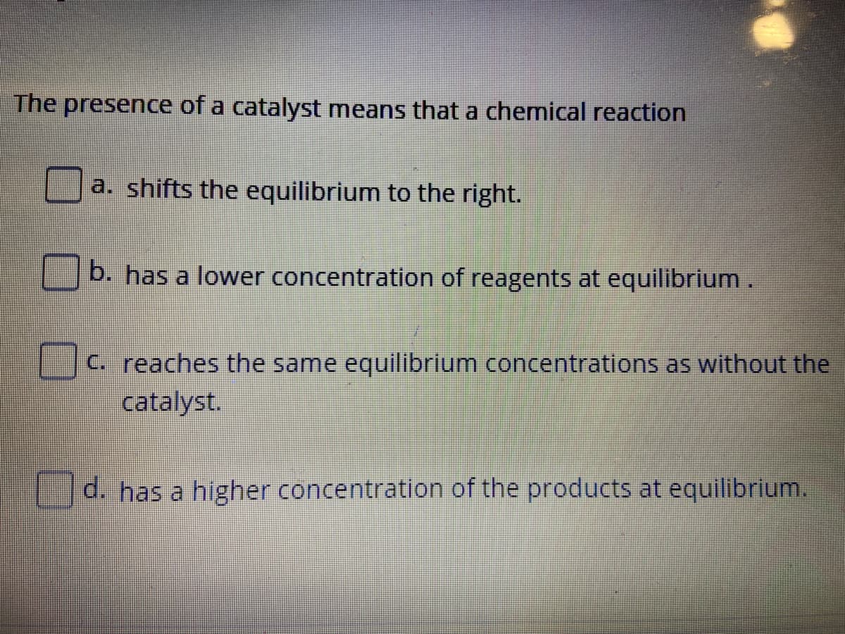 The presence of a catalyst means that a chemical reaction
a. shifts the equilibrium to the right.
b. has a lower concentration of reagents at equilibrium.
C. reaches the same equilibrium concentrations as without the
catalyst.
d. has a higher concentration of the products at equilibrium.
