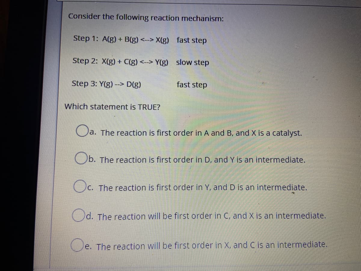 Consider the following reaction mechanism:
Step 1: A(g)+ B(g) <-> X(g) fast step
Step 2: X(g) + C(g) <-> Y(g) slow step
Step 3: Y(g) --> D(g)
fast step
Which statement is TRUE?
O
a. The reaction is first order in A and B, and X is a catalyst.
Ob. The reaction is first order in D, and Y is an intermediate.
C. The reaction is first order in Y, and D is an intermediate.
Od. The reaction will be first order in C, and X is an intermediate.
e. The reaction will be first order in X, and C is an intermediate.
