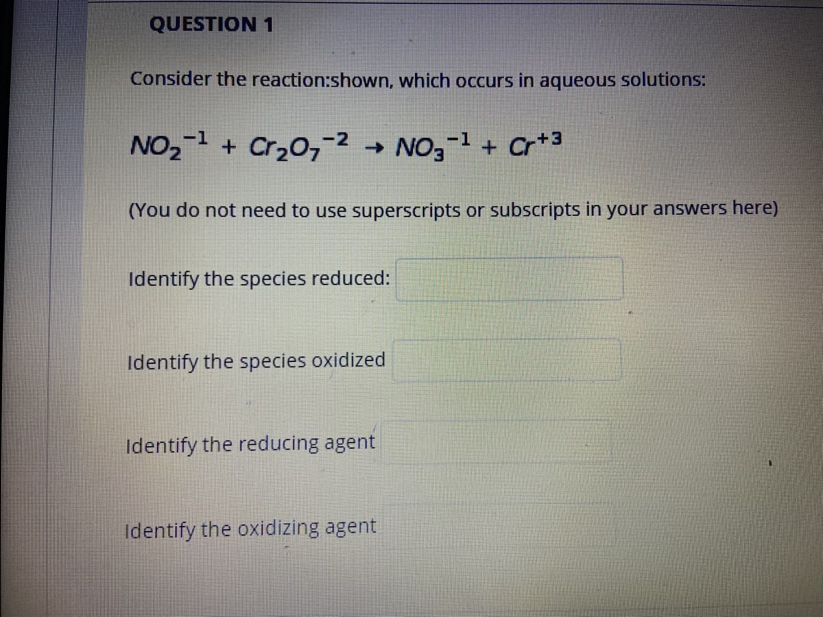 QUESTION 1
Consider the reaction:shown, which occurs in aqueous solutions:
NO2 + Cr20,-2
→ NO,-1 + Cr+3
(You do not need to use superscripts or subscripts in your answers here)
Identify the species reduced:
Identify the species oxidized
Identify the reducing agent
identify the oxidizing agent
